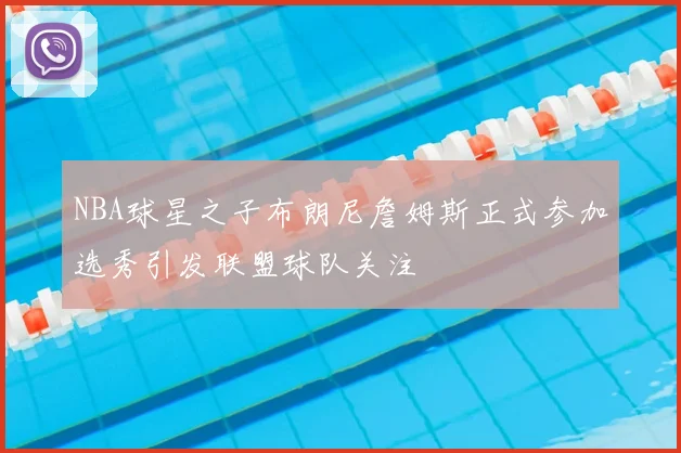 NBA球星之子布朗尼詹姆斯正式参加选秀引发联盟球队关注