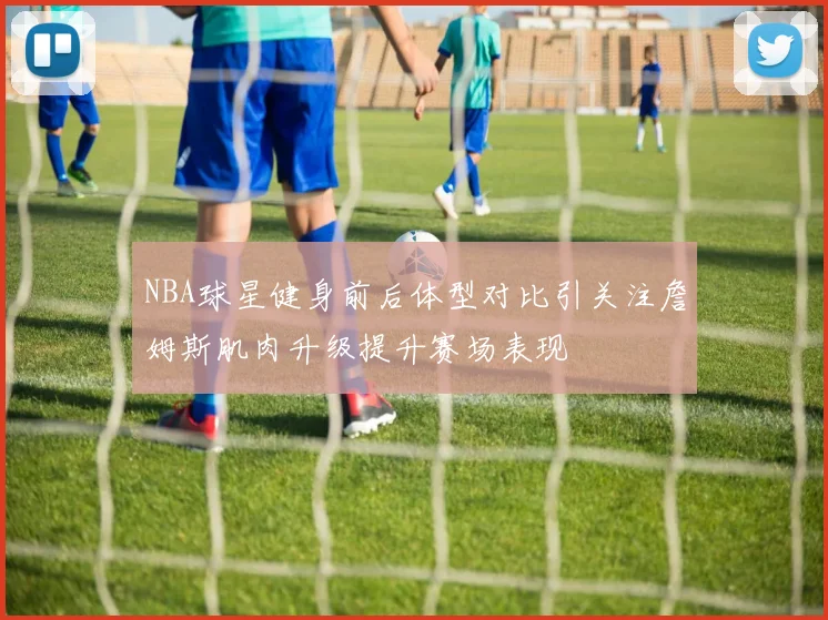 NBA球星健身前后体型对比引关注詹姆斯肌肉升级提升赛场表现
