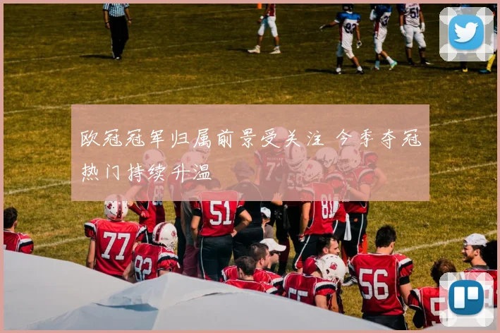 欧冠冠军归属前景受关注 今季夺冠热门持续升温