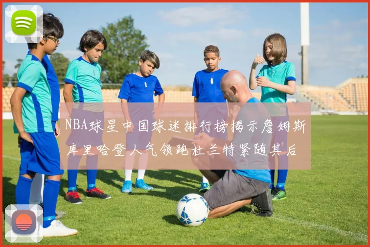 NBA球星中国球迷排行榜揭示詹姆斯库里哈登人气领跑杜兰特紧随其后
