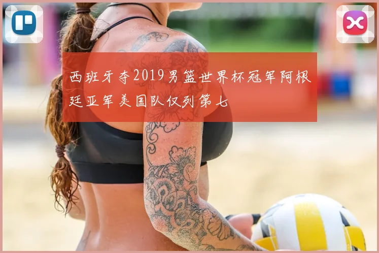 西班牙夺2019男篮世界杯冠军阿根廷亚军美国队仅列第七