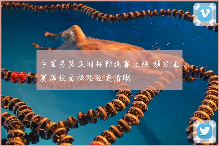 中国男篮亚洲杯预选赛出线 锁定正赛席位晋级路径更清晰