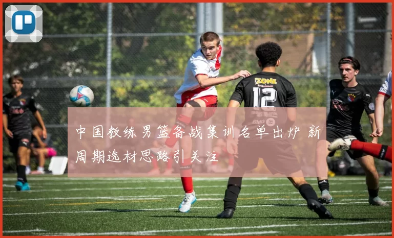 中国教练男篮备战集训名单出炉 新周期选材思路引关注