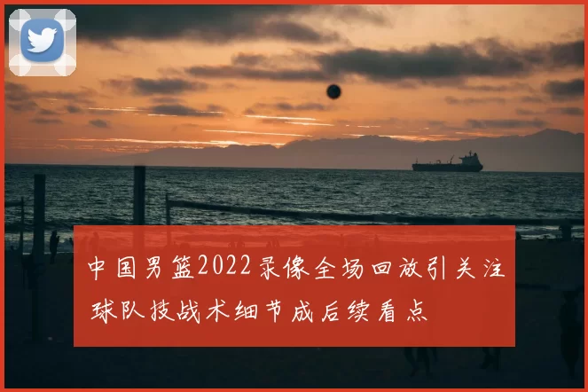 中国男篮2022录像全场回放引关注 球队技战术细节成后续看点