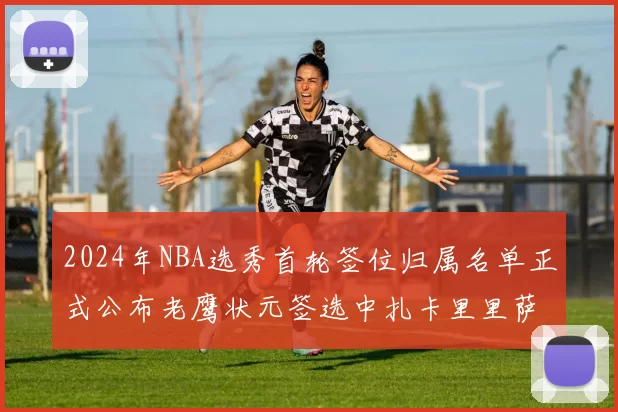 2024年NBA选秀首轮签位归属名单正式公布老鹰状元签选中扎卡里里萨谢