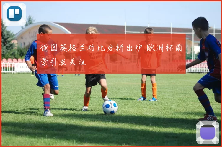 德国英格兰对比分析出炉 欧洲杯前景引发关注