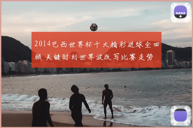 2014巴西世界杯十大精彩进球全回顾 关键时刻世界波改写比赛走势