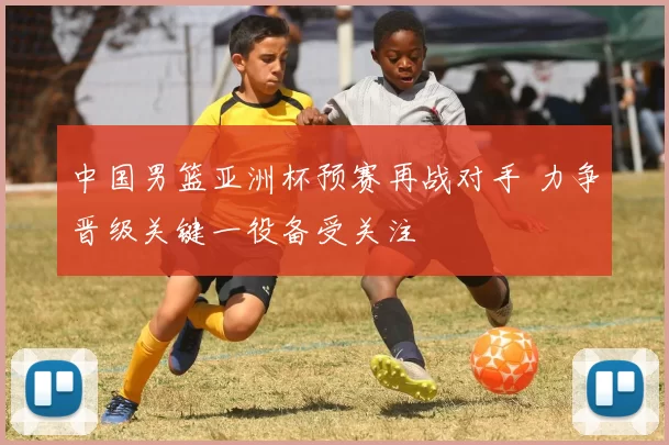 中国男篮亚洲杯预赛再战对手 力争晋级关键一役备受关注