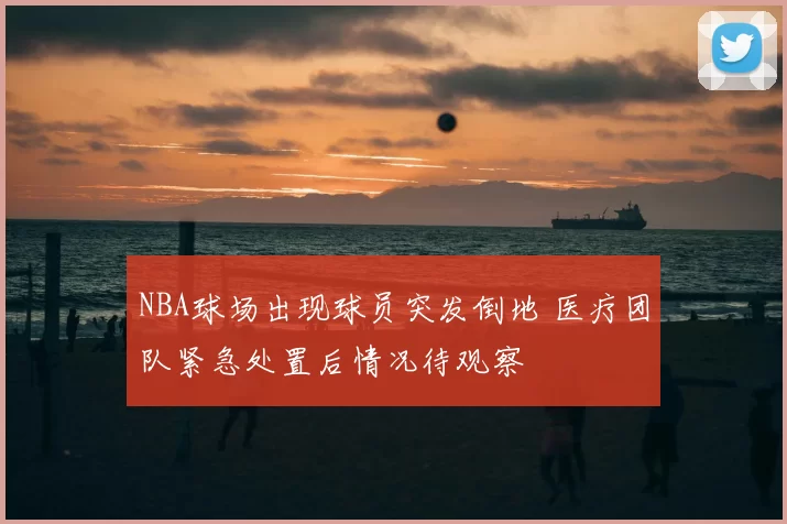 NBA球场出现球员突发倒地 医疗团队紧急处置后情况待观察