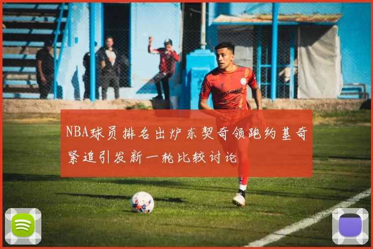NBA球员排名出炉东契奇领跑约基奇紧追引发新一轮比较讨论