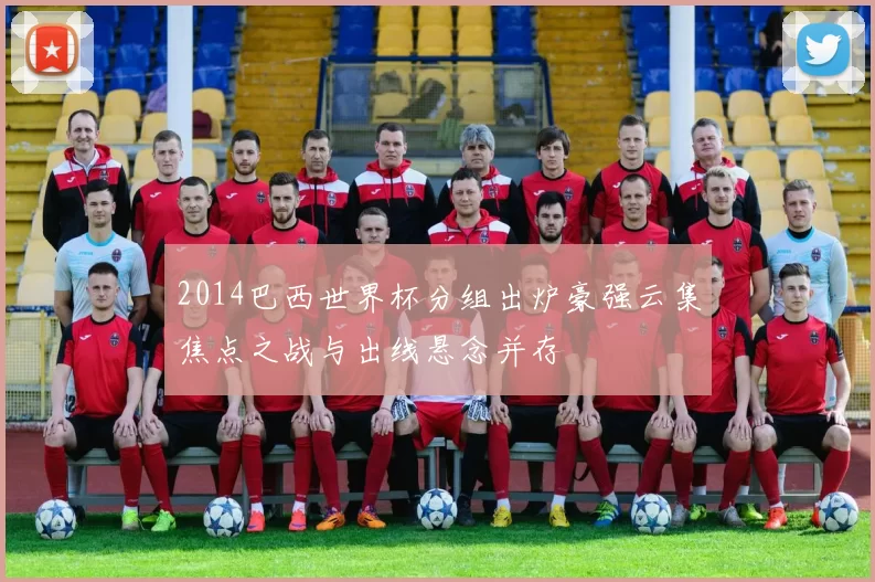 2014巴西世界杯分组出炉豪强云集焦点之战与出线悬念并存