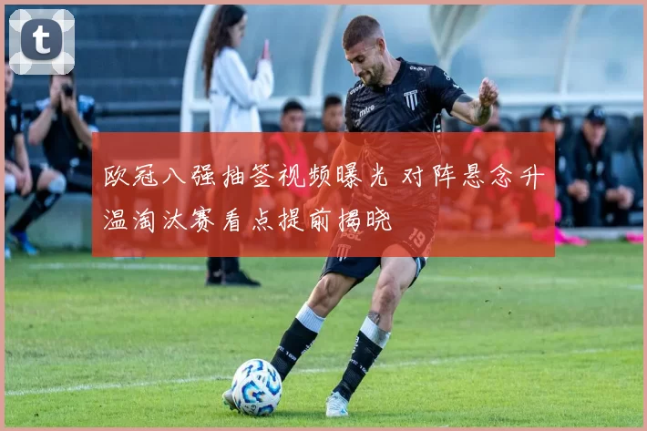 欧冠八强抽签视频曝光 对阵悬念升温淘汰赛看点提前揭晓