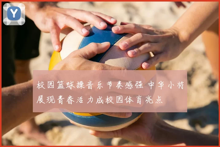 校园篮球操音乐节奏感强 中华小将展现青春活力成校园体育亮点