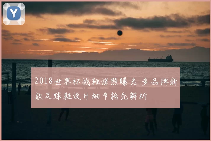 2018世界杯战靴谍照曝光 多品牌新款足球鞋设计细节抢先解析