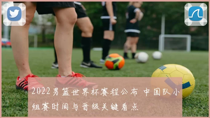 2022男篮世界杯赛程公布 中国队小组赛时间与晋级关键看点