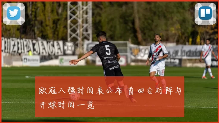 欧冠八强时间表公布 首回合对阵与开球时间一览