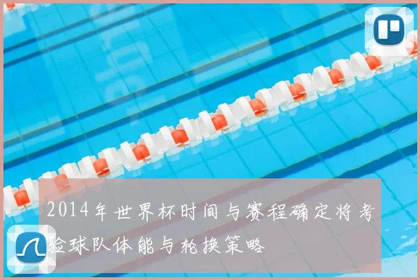 2014年世界杯时间与赛程确定将考验球队体能与轮换策略