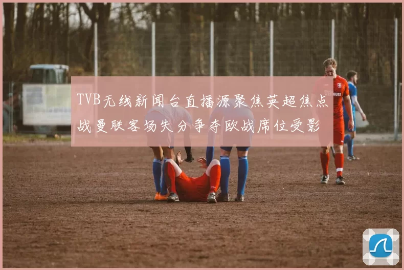 TVB无线新闻台直播源聚焦英超焦点战曼联客场失分争夺欧战席位受影响