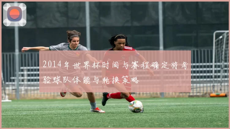 2014年世界杯时间与赛程确定将考验球队体能与轮换策略