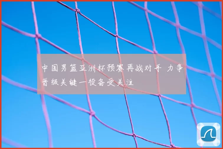 中国男篮亚洲杯预赛再战对手 力争晋级关键一役备受关注