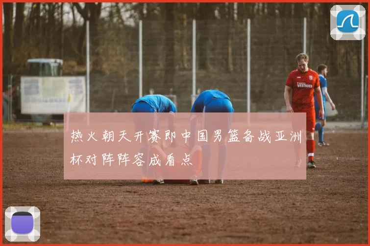热火朝天开赛即中国男篮备战亚洲杯对阵阵容成看点