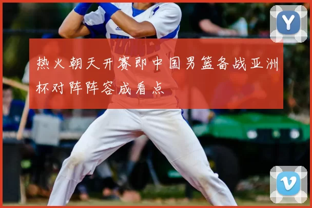 热火朝天开赛即中国男篮备战亚洲杯对阵阵容成看点