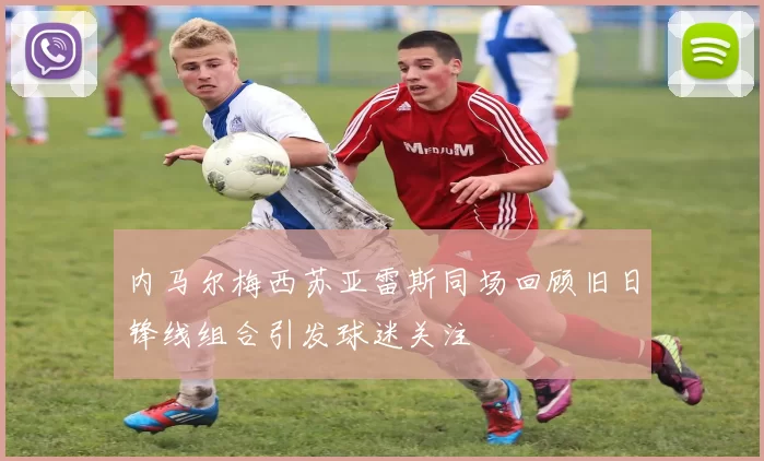 内马尔梅西苏亚雷斯同场回顾旧日锋线组合引发球迷关注
