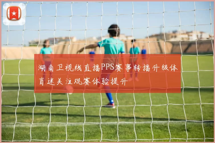 湖南卫视线直播PPS赛事转播升级体育迷关注观赛体验提升