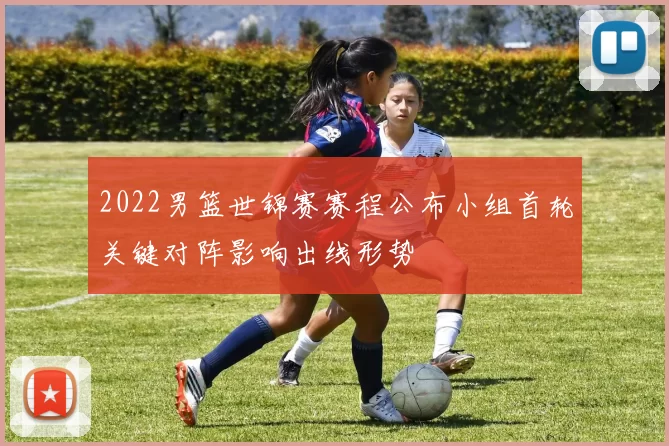 2022男篮世锦赛赛程公布小组首轮关键对阵影响出线形势