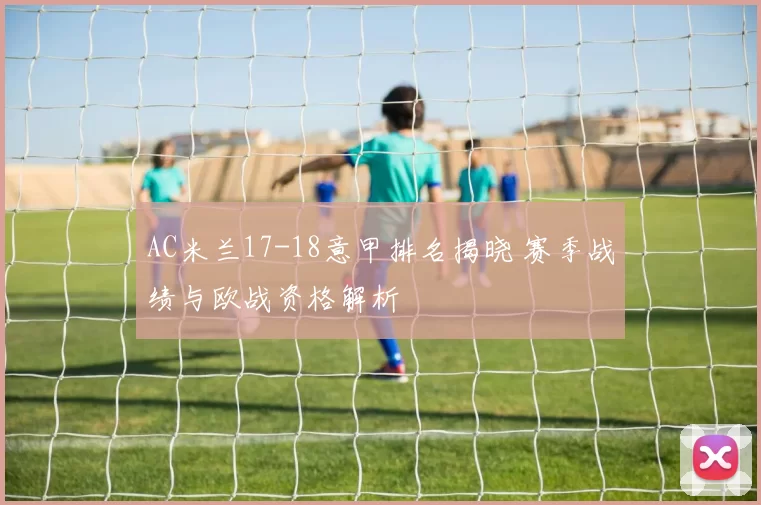 AC米兰17-18意甲排名揭晓 赛季战绩与欧战资格解析