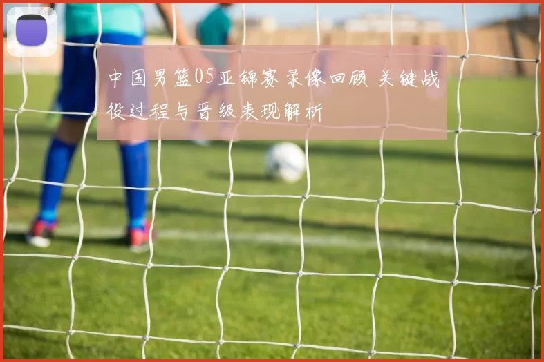中国男篮05亚锦赛录像回顾 关键战役过程与晋级表现解析