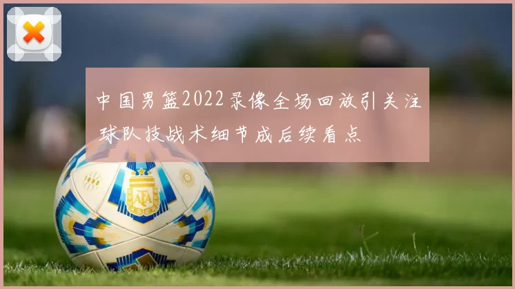 中国男篮2022录像全场回放引关注 球队技战术细节成后续看点