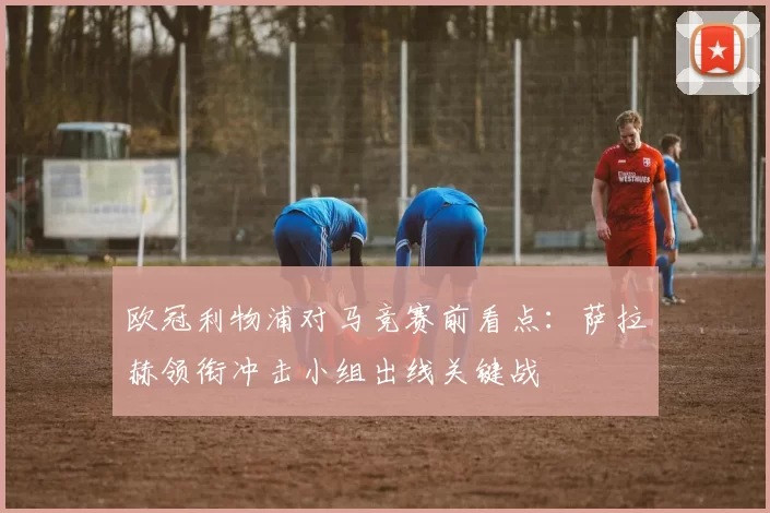 欧冠利物浦对马竞赛前看点：萨拉赫领衔冲击小组出线关键战