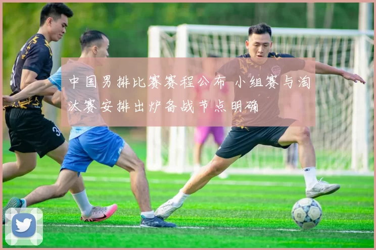 中国男排比赛赛程公布 小组赛与淘汰赛安排出炉备战节点明确