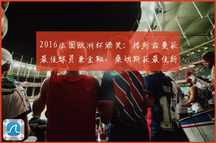2016法国欧洲杯颁奖：格列兹曼获最佳球员兼金靴，桑切斯获最佳新秀