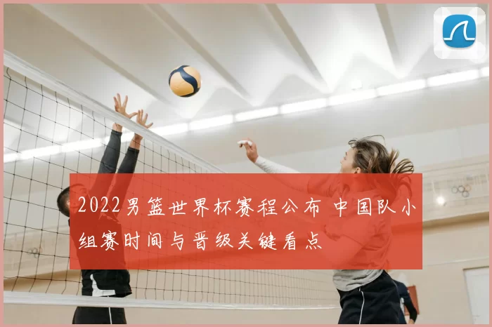 2022男篮世界杯赛程公布 中国队小组赛时间与晋级关键看点