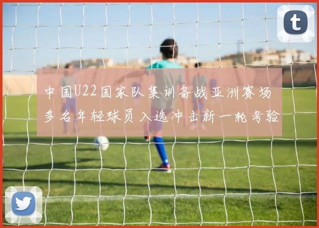 中国U22国家队集训备战亚洲赛场 多名年轻球员入选冲击新一轮考验
