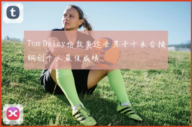 Tom Daley伦敦奥运会男子十米台摘铜创个人最佳成绩