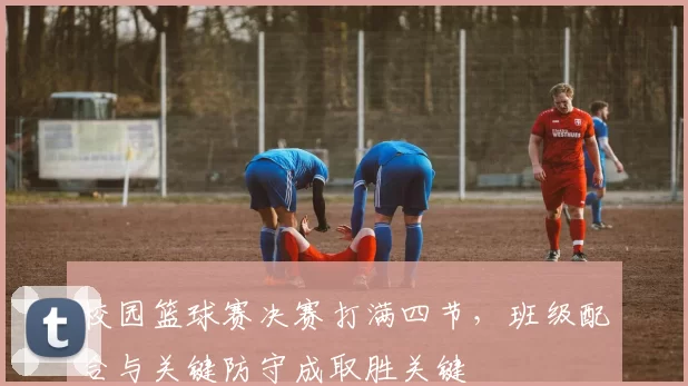 校园篮球赛决赛打满四节，班级配合与关键防守成取胜关键