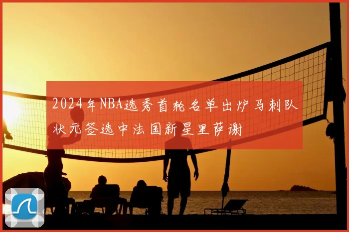 2024年NBA选秀首轮名单出炉马刺队状元签选中法国新星里萨谢