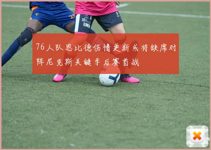 76人队恩比德伤情更新或将缺席对阵尼克斯关键季后赛首战
